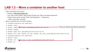 www.rackspace.com
• Get a hub.docker.com account
– Browse to https://hub.docker.com
– Cick “Sign up with Github” black button (Provide your Github username+password)
– Create a repo named “private” (Click “Add Repository” -> Repository)
• Mark it as private, not public
• Move a container from one host to another.
$ $(docker-machine env machine1)
$ docker login
$ docker commit one your_username/private:2015-02-26
$ docker images
$ docker push your_username/private:2015-02-26
$ docker kill one; docker rm one; docker rmi your_username/private:2015-02-26
$ $(docker-machine env machine2)
$ docker login
$ docker run --name one -d your_username/private:2015-02-26
$ docker ps
!28
LAB 1.3 – Move a container to another host
Enter your Github username and password
 