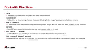 www.rackspace.com
• FROM
– The name:tag of the parent image that this image will be based on
• MAINTAINER
– Optional line for documenting who does the care and feeding for this image. Typically an email address or name.
• RUN <command>
– A command to run in the container to adjust something on this image. This runs at the time of the docker build command.
• EXPOSE
– What TCP ports should be exposed on the host when docker run -P is used
• ADD <src>... <dest>
– Add files from the src directory in the context of the build to the container filesystem at dest
• CMD command param1 param2
– Unless otherwise specified by the docker run command, run this command when the container is started with this image
!32
Dockerfile Directives
 