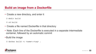 www.rackspace.com
• Create a new directory, and enter it
$ mkdir build
$ cd build
• Create a file named Dockerfile in that directory
• Note: Each line of the Dockerfile is executed in a separate intermediate
container, followed by an automatic commit
• Build the image
$ docker build -t <name>:<tag> .
!33
Build an image from a Dockerfile
 