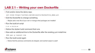 www.rackspace.com
• Fork and/or clone the demo repo
git clone https://github.com/adrianotto/dockerfile_demo.git
• Edit the Dockerfile to change something
– Maybe add a new file of your own or change what packages are installed
• Run the build.sh script
$ sh –x build.sh
• Notice the docker build command that runs
• Now add an additional line to the Dockerfile after the existing yum install line:
RUN yum -y install vim
• Run the build script again
– Notice that the previous commands are skipped, and cached output is used!
!37
LAB 2.1 – Writing your own Dockerfile
 