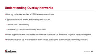 www.rackspace.com
• Overlay networks are like a VPN between containers
• Typical transports are UDP tunneling and VxLAN.
– Weave uses UDP tunneling
– Flannel supports both UDP tunneling and VxLAN
• Gives appearance of containers on separate hosts are on the same physical network segment.
• Performance will be reasonable in most cases, but slower than without an overlay network.
!41
Understanding Overlay Networks
 