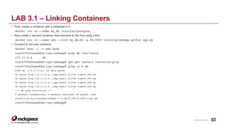 www.rackspace.com
• First, create a container with a database in it:
docker run -d --name my_db training/postgres
• Now create a second container that connects to the first using a link:
docker run -d --name web --link my_db:db -p 80:5000 training/webapp python app.py
• Connect to the web container
docker exec -i -t web bash
root@7f4a56aed86d:/opt/webapp# grep db /etc/hosts
172.17.0.4 db
root@7f4a56aed86d:/opt/webapp# apt-get install inetutils-ping
root@7f4a56aed86d:/opt/webapp# ping –c 4 db
PING db (172.17.0.4): 48 data bytes
56 bytes from 172.17.0.4: icmp_seq=0 ttl=64 time=0.084 ms
56 bytes from 172.17.0.4: icmp_seq=1 ttl=64 time=0.087 ms
56 bytes from 172.17.0.4: icmp_seq=2 ttl=64 time=0.089 ms
56 bytes from 172.17.0.4: icmp_seq=3 ttl=64 time=0.087 ms
--- db ping statistics ---
4 packets transmitted, 4 packets received, 0% packet loss
round-trip min/avg/max/stddev = 0.084/0.087/0.089/0.000 ms
root@7f4a56aed86d:/opt/webapp#
!44
LAB 3.1 – Linking Containers
 