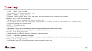 www.rackspace.com
• LESSON 1 - PART 1 Intro to Docker
– Docker, Cgroups, Kernel Namespaces, and Docker Images
• LESSON 1 - PART 2 – Toolbox Overview
– Docker Hub, Trusted build system, Weave, Flannel, etcd, CoreOS, Magnum, Kubernetes, and how Docker works with OpenStack
• Hands-on LAB 1 - Using docker-machine
– Spin up Docker containers on Rackspace Cloud, Switch between docker hosts.
– How to run ad-hoc containers on the fly for experimentation, How to get a shell on a Docker host, and a Docker container without running sshd in the container.
– How to move a container from one host to another.
• LESSON 2 – Writing Dockerfiles
– Dockerfile Directives
– Demonstration of copying files into containers using bind mounts, and copying files out of containers using “docker cp”.
– Why Dockerfiles are better than customized images made manually and stored with commit.
• Hands-on LAB 2 - Writing Dockerfiles.
– Saving a Dockerfile in a source repo, and using a build script for configuration injection.
• LESSON 3 - Linking and Networking containers
– Demonstration of how to use links to communicate between containers on the same host. Using weave to communicate between containers on separate hosts.
• Hands on LAB 3 - Linking containers
– Container linking on the same host, and mesh networking between containers on different hosts.
!46
Summary
 