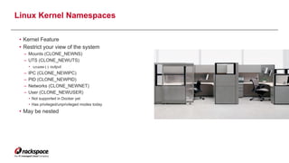 Linux Kernel Namespaces 
• Kernel Feature
• Restrict your view of the system
– Mounts (CLONE_NEWNS)
– UTS (CLONE_NEWUTS)
• uname() output
– IPC (CLONE_NEWIPC)
– PID (CLONE_NEWPID)
– Networks (CLONE_NEWNET)
– User (CLONE_NEWUSER)
• Not supported in Docker yet
• Has privileged/unprivileged modes today
• May be nested
6
 