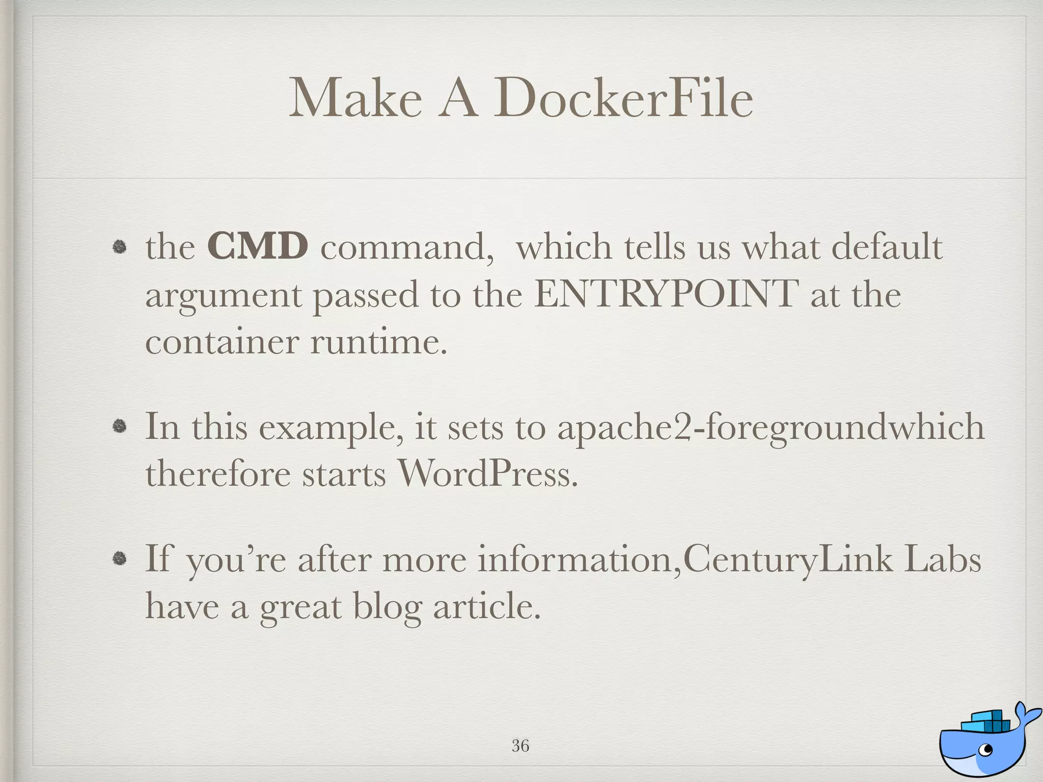 Make A DockerFile
the CMD command, which tells us what default
argument passed to the ENTRYPOINT at the
container runtime.
In this example, it sets to apache2-foregroundwhich
therefore starts WordPress.
If you’re after more information,CenturyLink Labs
have a great blog article.
36
 