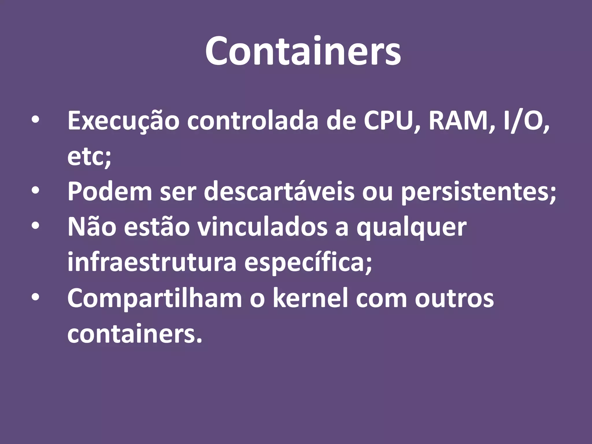 • Execução controlada de CPU, RAM, I/O,
etc;
• Podem ser descartáveis ou persistentes;
• Não estão vinculados a qualquer
infraestrutura específica;
• Compartilham o kernel com outros
containers.
Containers
 