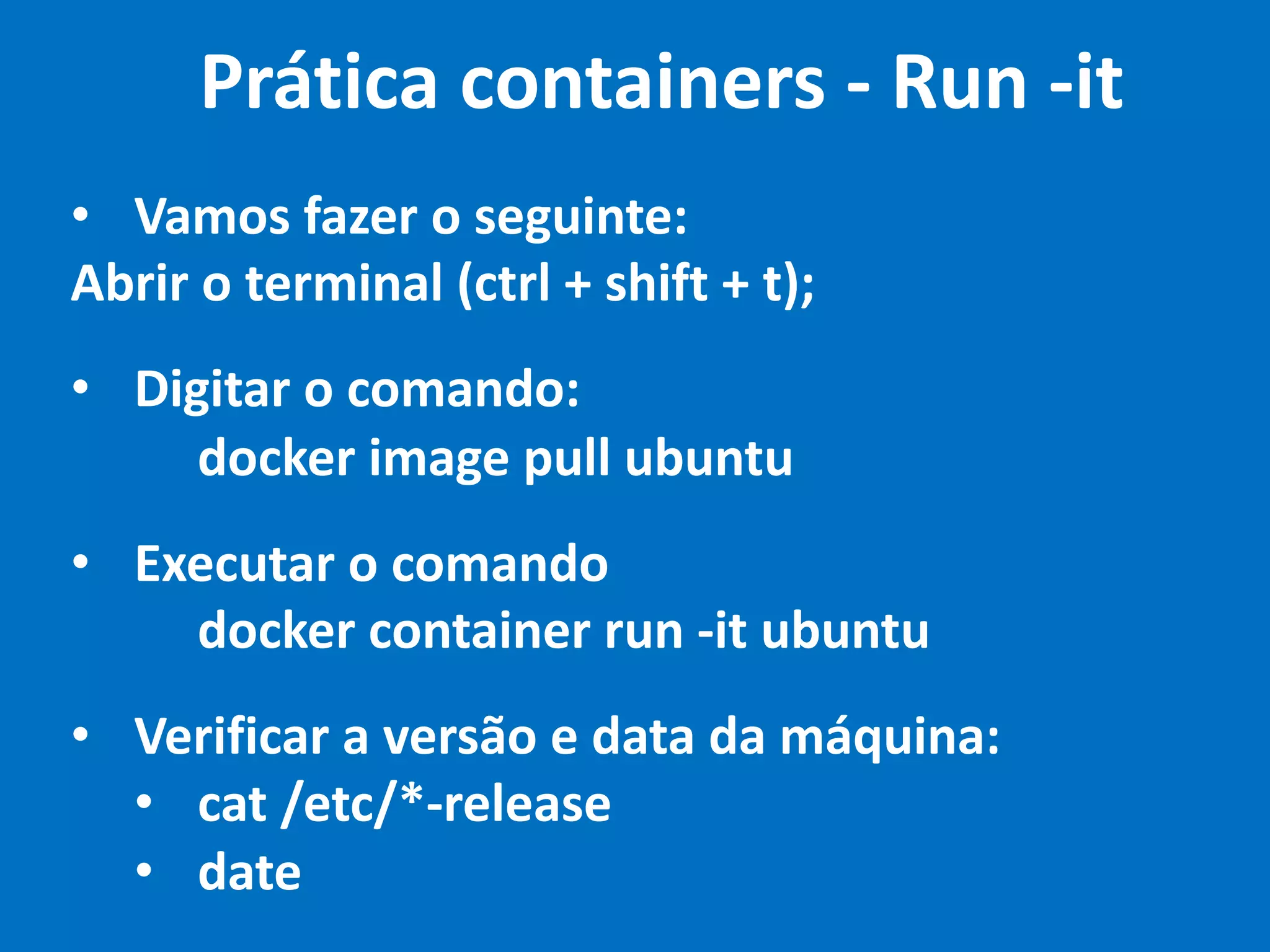• Vamos fazer o seguinte:
Abrir o terminal (ctrl + shift + t);
• Digitar o comando:
docker image pull ubuntu
• Executar o comando
docker container run -it ubuntu
• Verificar a versão e data da máquina:
• cat /etc/*-release
• date
Prática containers - Run -it
 
