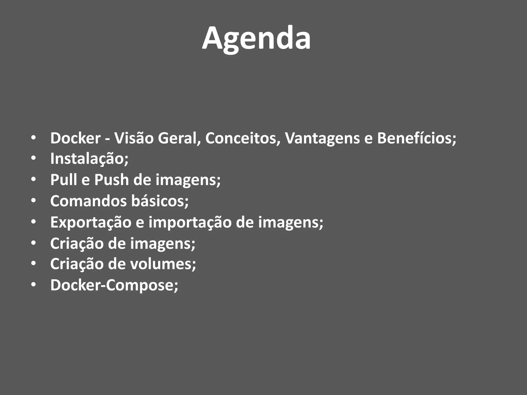 • Docker - Visão Geral, Conceitos, Vantagens e Benefícios;
• Instalação;
• Pull e Push de imagens;
• Comandos básicos;
• Exportação e importação de imagens;
• Criação de imagens;
• Criação de volumes;
• Docker-Compose;
Agenda
 