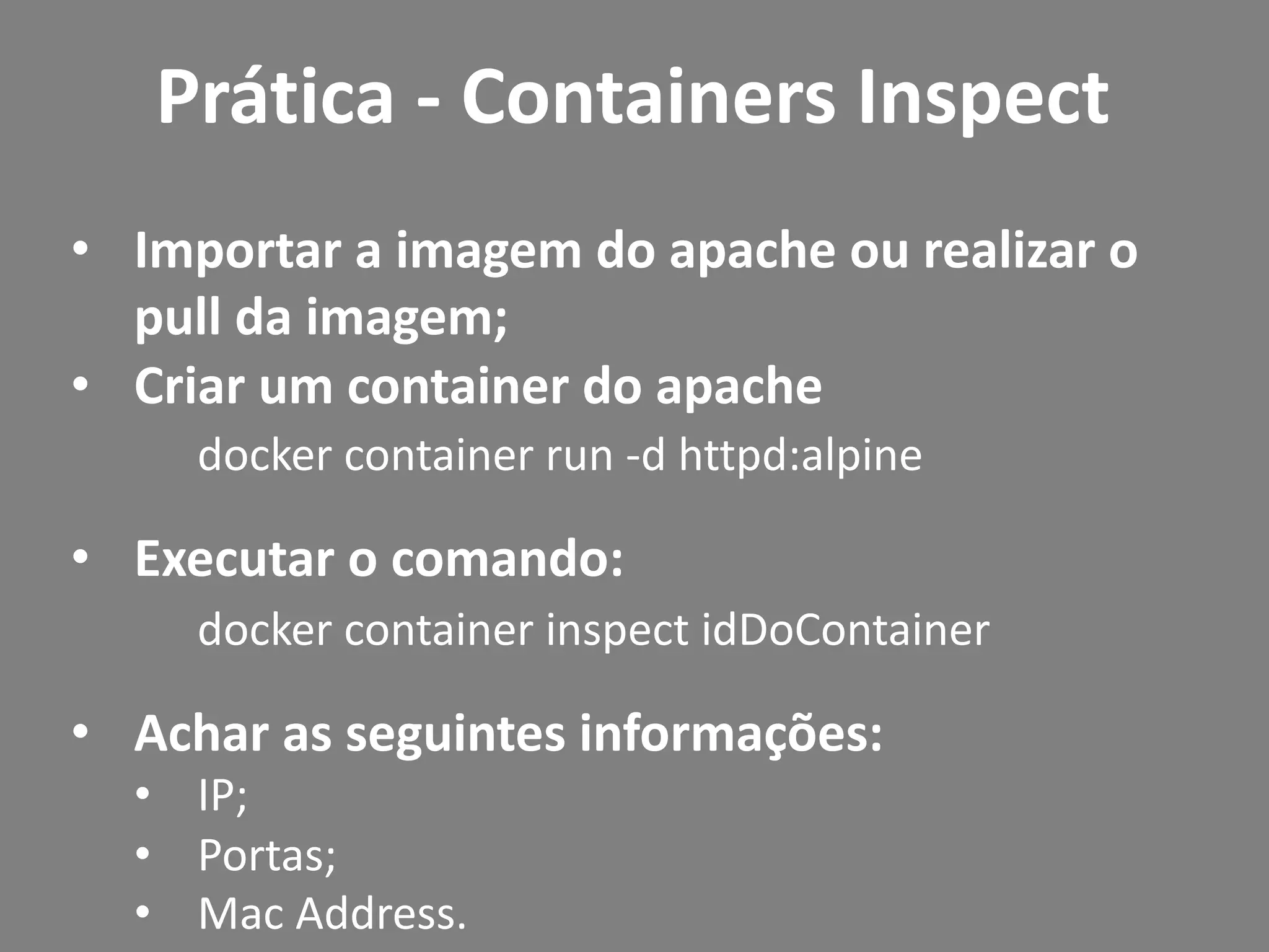 • Importar a imagem do apache ou realizar o
pull da imagem;
• Criar um container do apache
docker container run -d httpd:alpine
• Executar o comando:
docker container inspect idDoContainer
• Achar as seguintes informações:
• IP;
• Portas;
• Mac Address.
Prática - Containers Inspect
 