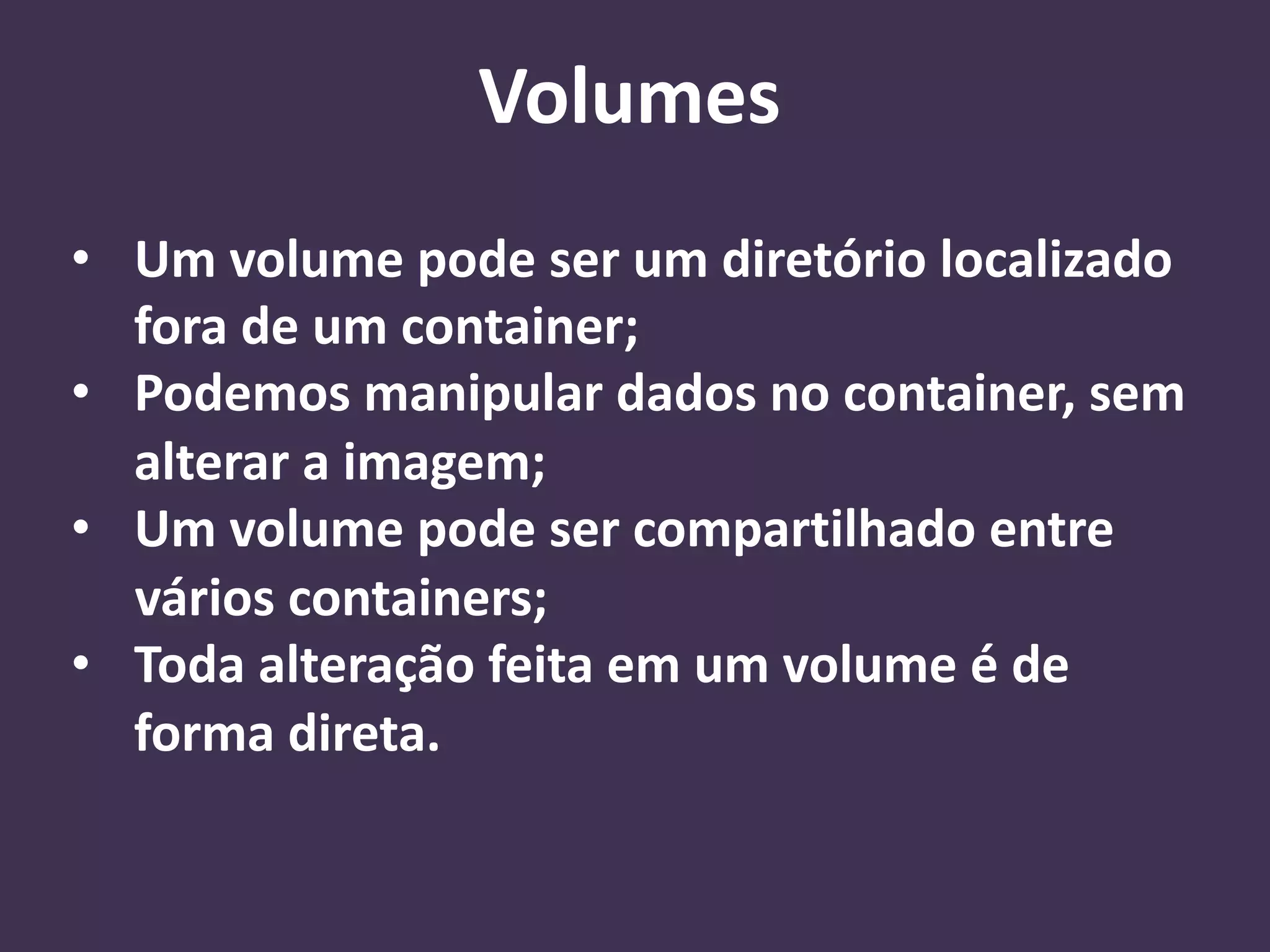• Um volume pode ser um diretório localizado
fora de um container;
• Podemos manipular dados no container, sem
alterar a imagem;
• Um volume pode ser compartilhado entre
vários containers;
• Toda alteração feita em um volume é de
forma direta.
Volumes
 