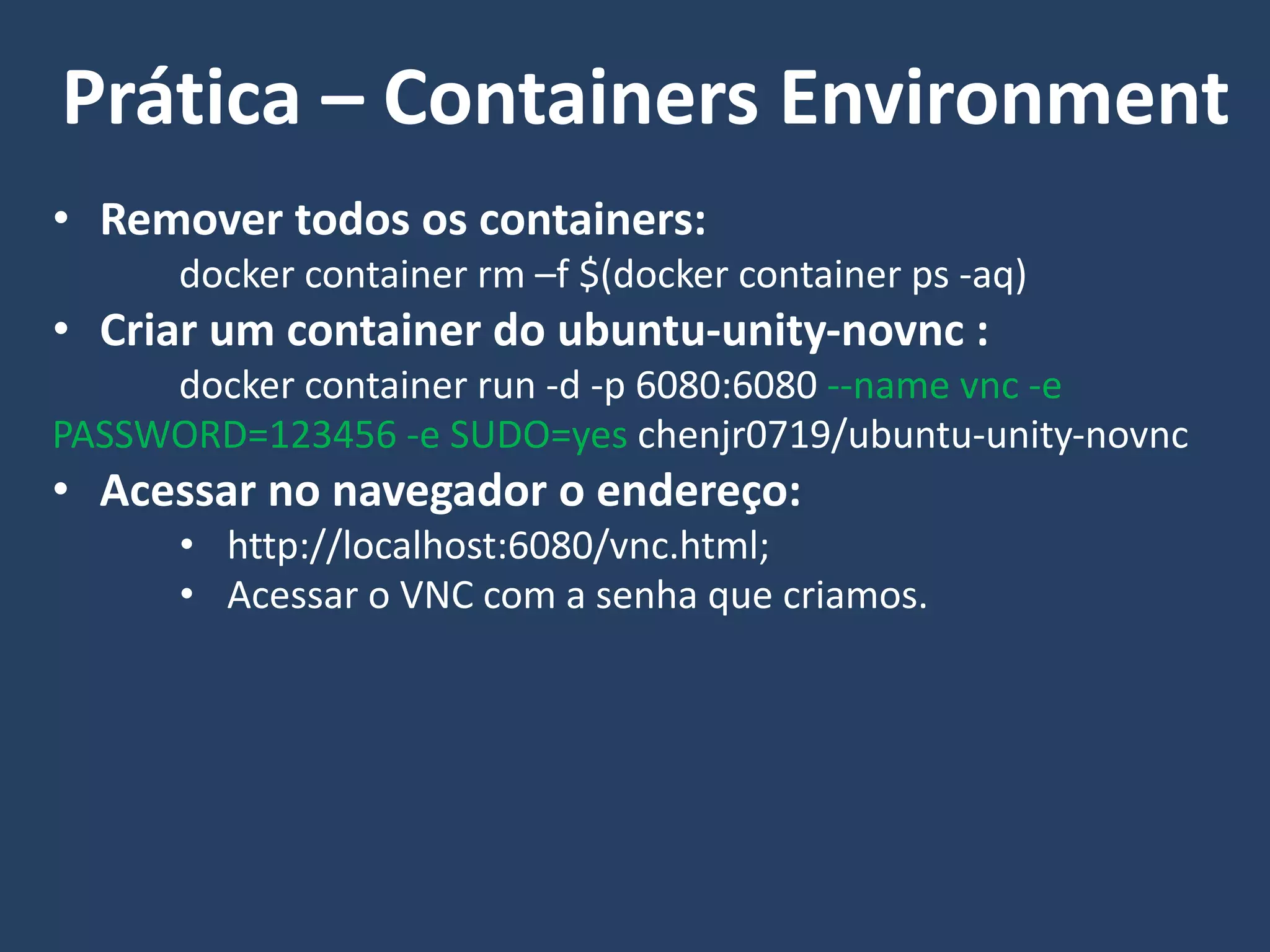 • Remover todos os containers:
docker container rm –f $(docker container ps -aq)
• Criar um container do ubuntu-unity-novnc :
docker container run -d -p 6080:6080 --name vnc -e
PASSWORD=123456 -e SUDO=yes chenjr0719/ubuntu-unity-novnc
• Acessar no navegador o endereço:
• http://localhost:6080/vnc.html;
• Acessar o VNC com a senha que criamos.
Prática – Containers Environment
 