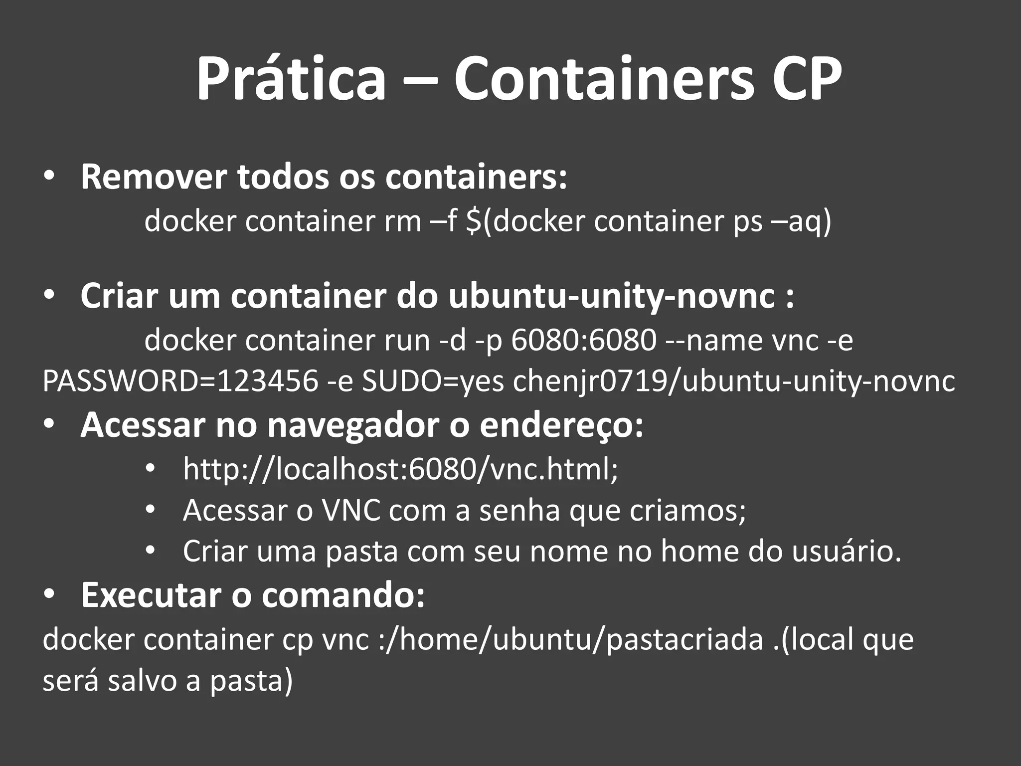 • Remover todos os containers:
docker container rm –f $(docker container ps –aq)
• Criar um container do ubuntu-unity-novnc :
docker container run -d -p 6080:6080 --name vnc -e
PASSWORD=123456 -e SUDO=yes chenjr0719/ubuntu-unity-novnc
• Acessar no navegador o endereço:
• http://localhost:6080/vnc.html;
• Acessar o VNC com a senha que criamos;
• Criar uma pasta com seu nome no home do usuário.
• Executar o comando:
docker container cp vnc :/home/ubuntu/pastacriada .(local que
será salvo a pasta)
Prática – Containers CP
 