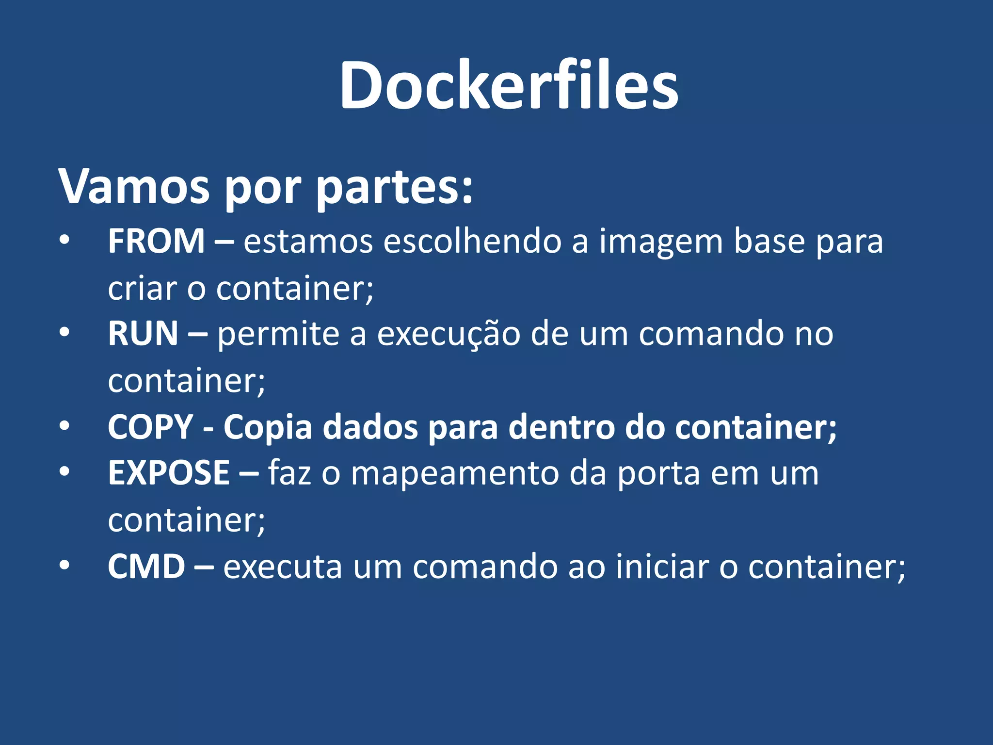 Vamos por partes:
• FROM – estamos escolhendo a imagem base para
criar o container;
• RUN – permite a execução de um comando no
container;
• COPY - Copia dados para dentro do container;
• EXPOSE – faz o mapeamento da porta em um
container;
• CMD – executa um comando ao iniciar o container;
Dockerfiles
 