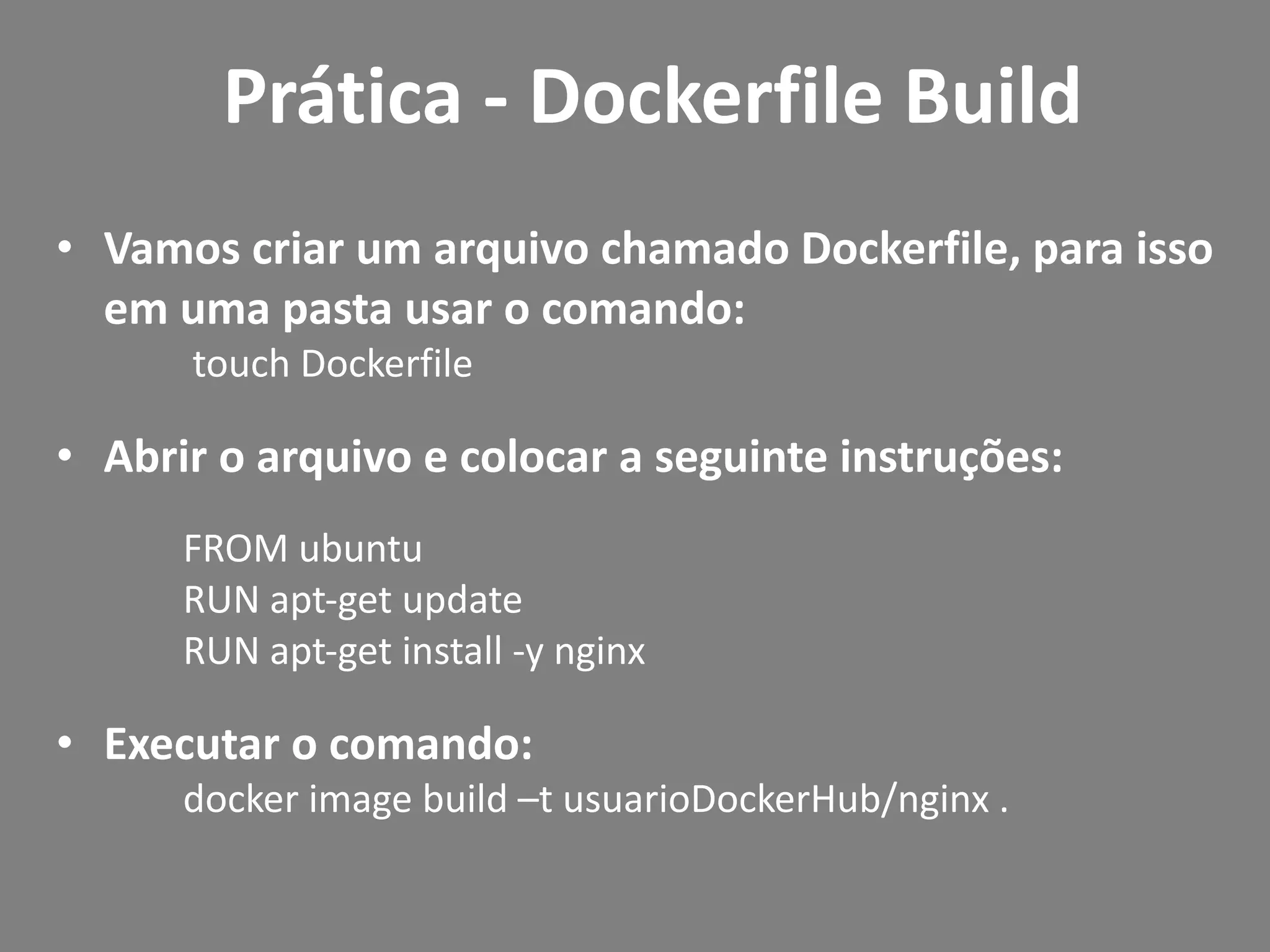 • Vamos criar um arquivo chamado Dockerfile, para isso
em uma pasta usar o comando:
touch Dockerfile
• Abrir o arquivo e colocar a seguinte instruções:
FROM ubuntu
RUN apt-get update
RUN apt-get install -y nginx
• Executar o comando:
docker image build –t usuarioDockerHub/nginx .
Prática - Dockerfile Build
 