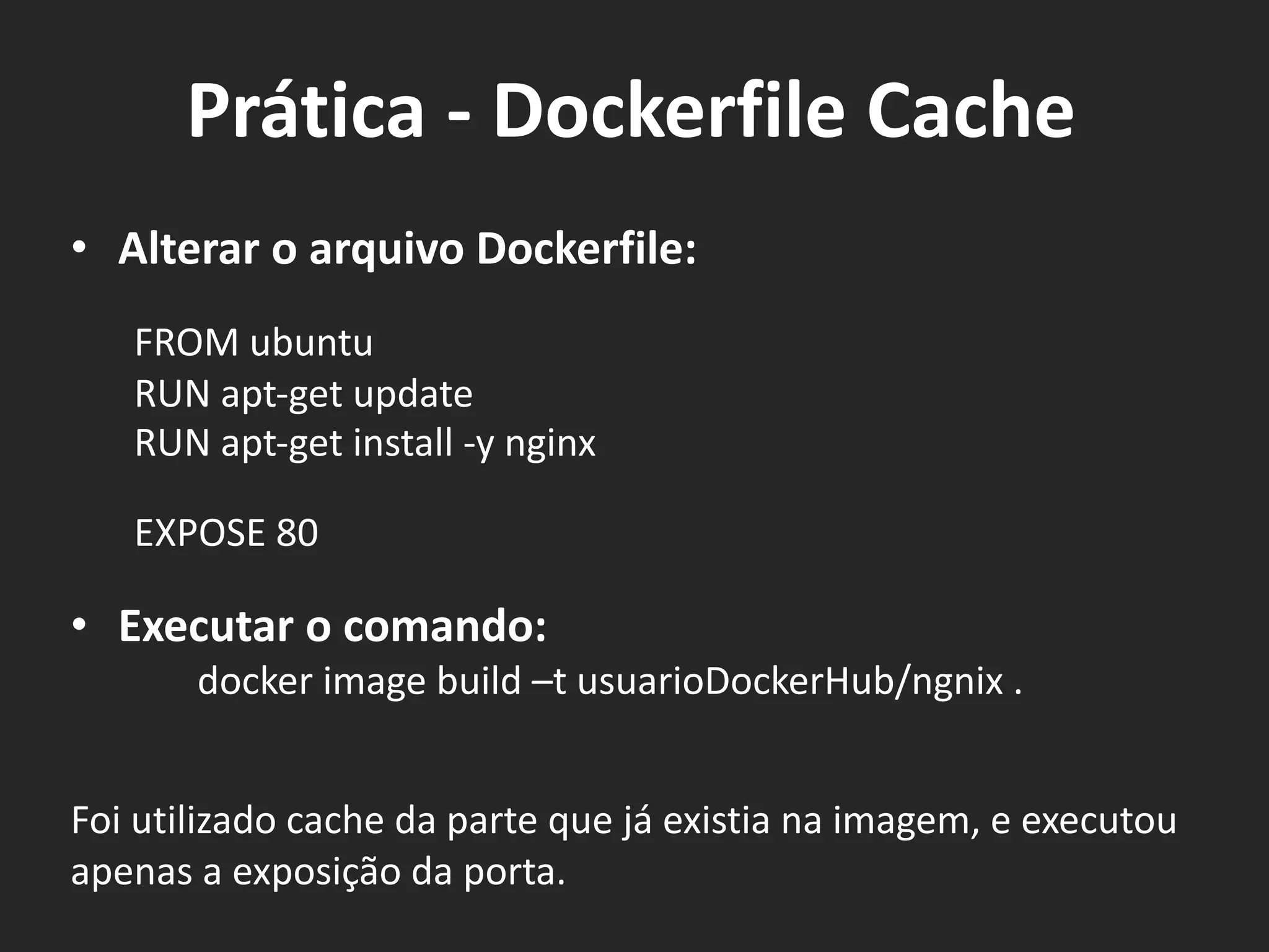 • Alterar o arquivo Dockerfile:
FROM ubuntu
RUN apt-get update
RUN apt-get install -y nginx
EXPOSE 80
• Executar o comando:
docker image build –t usuarioDockerHub/ngnix .
Foi utilizado cache da parte que já existia na imagem, e executou
apenas a exposição da porta.
Prática - Dockerfile Cache
 