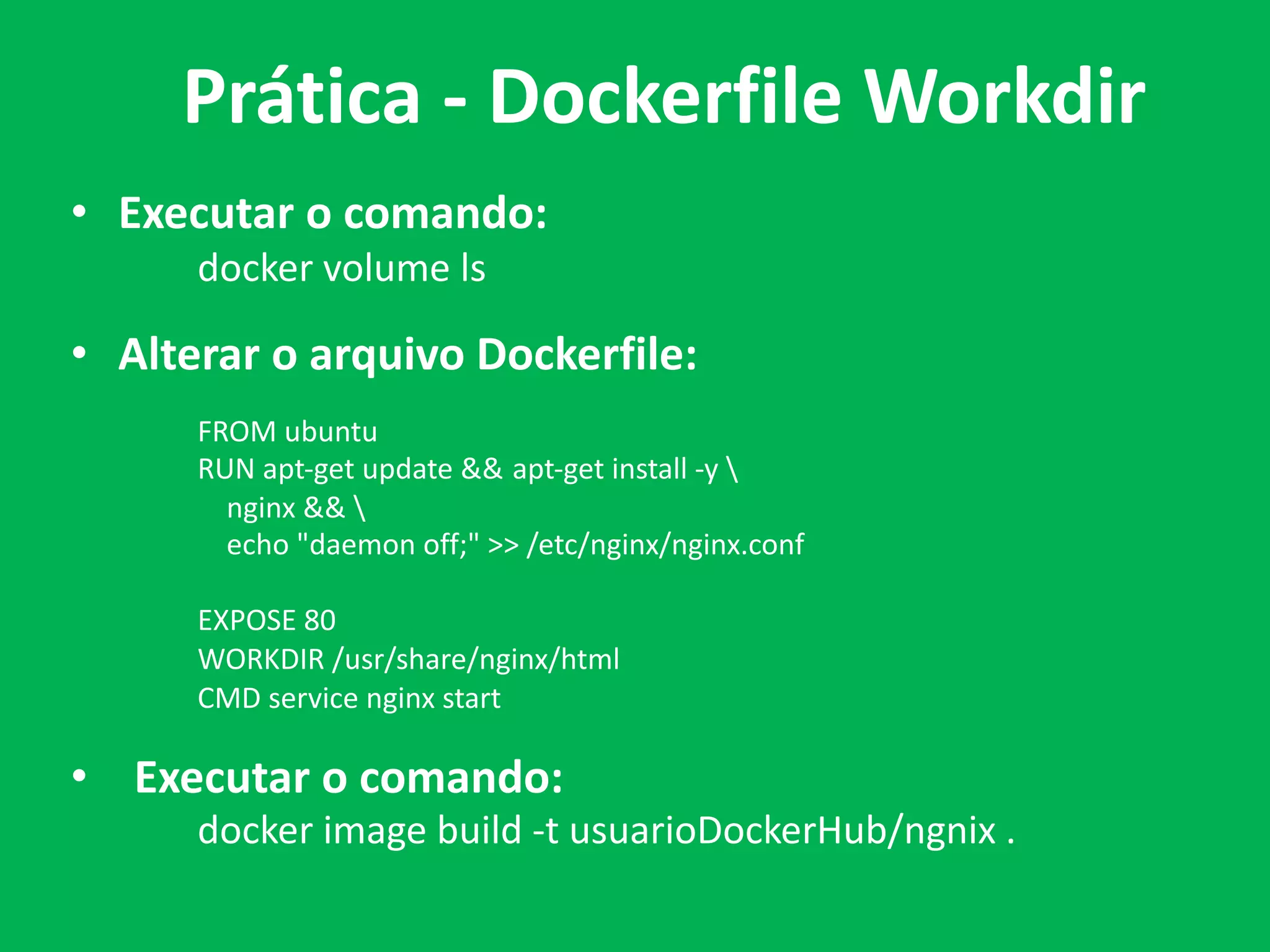 • Executar o comando:
docker volume ls
• Alterar o arquivo Dockerfile:
FROM ubuntu
RUN apt-get update && apt-get install -y 
nginx && 
echo "daemon off;" >> /etc/nginx/nginx.conf
EXPOSE 80
WORKDIR /usr/share/nginx/html
CMD service nginx start
• Executar o comando:
docker image build -t usuarioDockerHub/ngnix .
Prática - Dockerfile Workdir
 