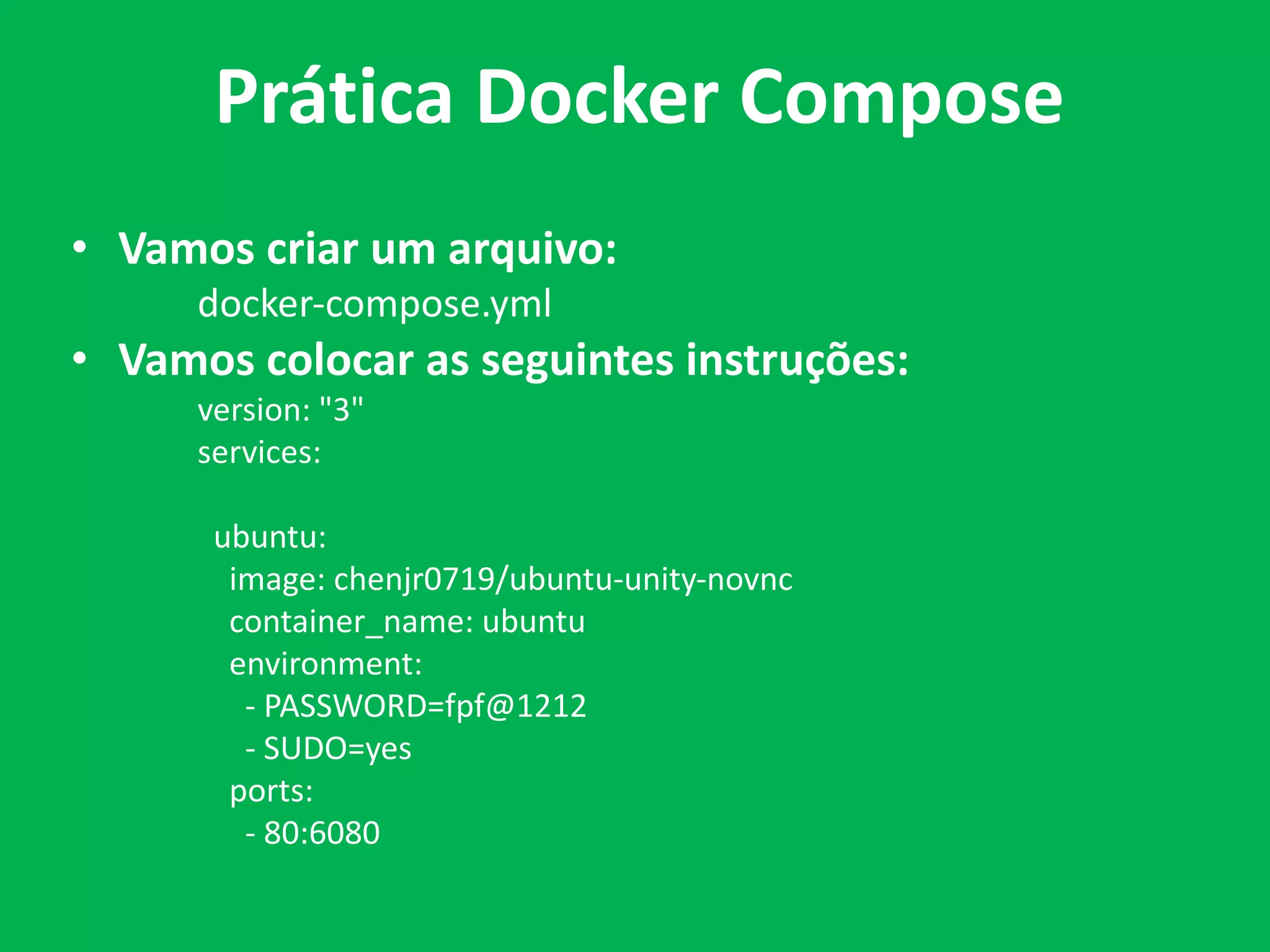 • Vamos criar um arquivo:
docker-compose.yml
• Vamos colocar as seguintes instruções:
version: "3"
services:
ubuntu:
image: chenjr0719/ubuntu-unity-novnc
container_name: ubuntu
environment:
- PASSWORD=fpf@1212
- SUDO=yes
ports:
- 80:6080
Prática Docker Compose
 