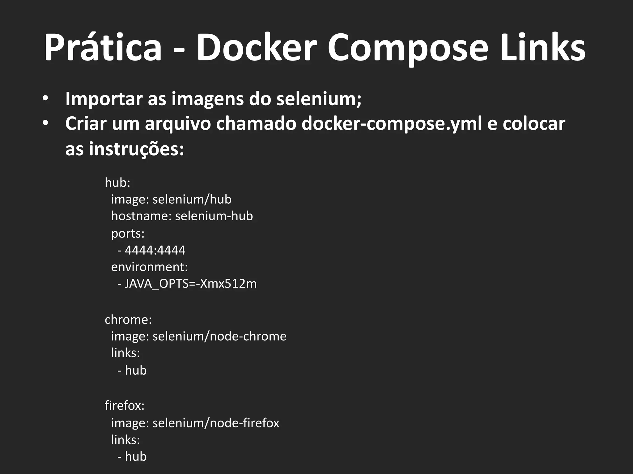 • Importar as imagens do selenium;
• Criar um arquivo chamado docker-compose.yml e colocar
as instruções:
hub:
image: selenium/hub
hostname: selenium-hub
ports:
- 4444:4444
environment:
- JAVA_OPTS=-Xmx512m
chrome:
image: selenium/node-chrome
links:
- hub
firefox:
image: selenium/node-firefox
links:
- hub
Prática - Docker Compose Links
 