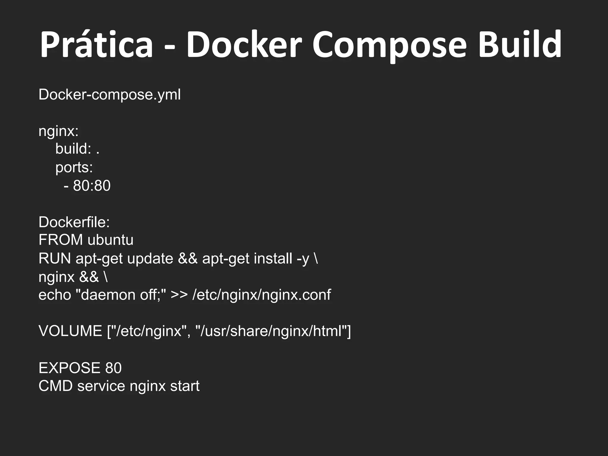 Docker-compose.yml
nginx:
build: .
ports:
- 80:80
Dockerfile:
FROM ubuntu
RUN apt-get update && apt-get install -y 
nginx && 
echo "daemon off;" >> /etc/nginx/nginx.conf
VOLUME ["/etc/nginx", "/usr/share/nginx/html"]
EXPOSE 80
CMD service nginx start
Prática - Docker Compose Build
 