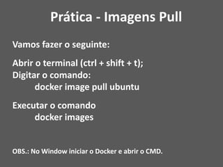 Vamos fazer o seguinte:
Abrir o terminal (ctrl + shift + t);
Digitar o comando:
docker image pull ubuntu
Executar o comando
docker images
OBS.: No Window iniciar o Docker e abrir o CMD.
Prática - Imagens Pull
 