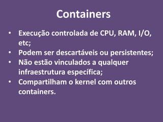 • Execução controlada de CPU, RAM, I/O,
etc;
• Podem ser descartáveis ou persistentes;
• Não estão vinculados a qualquer
infraestrutura específica;
• Compartilham o kernel com outros
containers.
Containers
 