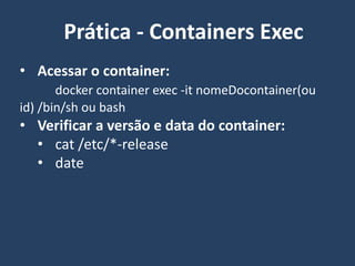 • Acessar o container:
docker container exec -it nomeDocontainer(ou
id) /bin/sh ou bash
• Verificar a versão e data do container:
• cat /etc/*-release
• date
Prática - Containers Exec
 