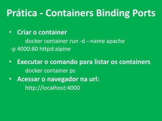 • Criar o container
docker container run -d --name apache
-p 4000:80 httpd:alpine
• Executar o comando para listar os containers
docker container ps
• Acessar o navegador na url:
http://localhost:4000
Prática - Containers Binding Ports
 