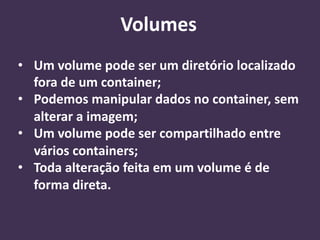 • Um volume pode ser um diretório localizado
fora de um container;
• Podemos manipular dados no container, sem
alterar a imagem;
• Um volume pode ser compartilhado entre
vários containers;
• Toda alteração feita em um volume é de
forma direta.
Volumes
 