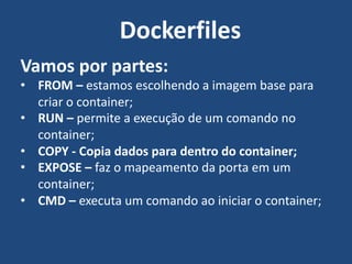 Vamos por partes:
• FROM – estamos escolhendo a imagem base para
criar o container;
• RUN – permite a execução de um comando no
container;
• COPY - Copia dados para dentro do container;
• EXPOSE – faz o mapeamento da porta em um
container;
• CMD – executa um comando ao iniciar o container;
Dockerfiles
 
