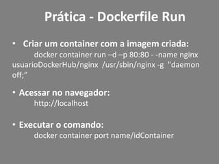 • Criar um container com a imagem criada:
docker container run –d –p 80:80 - -name nginx
usuarioDockerHub/nginx /usr/sbin/nginx -g "daemon
off;”
• Acessar no navegador:
http://localhost
• Executar o comando:
docker container port name/idContainer
Prática - Dockerfile Run
 