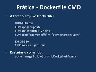 • Alterar o arquivo Dockerfile:
FROM ubuntu
RUN apt-get update
RUN apt-get install -y nginx
RUN echo "daemon off;" >> /etc/nginx/nginx.conf
EXPOSE 80
CMD service nginx start
• Executar o comando:
docker image build –t usuarioDockerHub/ngnix .
Prática - Dockerfile CMD
 