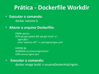 • Executar o comando:
docker volume ls
• Alterar o arquivo Dockerfile:
FROM ubuntu
RUN apt-get update && apt-get install -y 
nginx && 
echo "daemon off;" >> /etc/nginx/nginx.conf
EXPOSE 80
WORKDIR /usr/share/nginx/html
CMD service nginx start
• Executar o comando:
docker image build -t usuarioDockerHub/ngnix .
Prática - Dockerfile Workdir
 