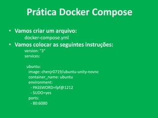 • Vamos criar um arquivo:
docker-compose.yml
• Vamos colocar as seguintes instruções:
version: "3"
services:
ubuntu:
image: chenjr0719/ubuntu-unity-novnc
container_name: ubuntu
environment:
- PASSWORD=fpf@1212
- SUDO=yes
ports:
- 80:6080
Prática Docker Compose
 