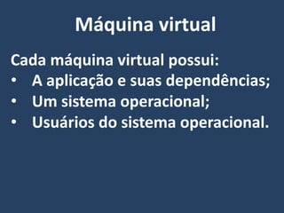 Cada máquina virtual possui:
• A aplicação e suas dependências;
• Um sistema operacional;
• Usuários do sistema operacional.
Máquina virtual
 
