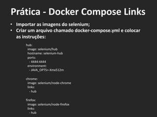 • Importar as imagens do selenium;
• Criar um arquivo chamado docker-compose.yml e colocar
as instruções:
hub:
image: selenium/hub
hostname: selenium-hub
ports:
- 4444:4444
environment:
- JAVA_OPTS=-Xmx512m
chrome:
image: selenium/node-chrome
links:
- hub
firefox:
image: selenium/node-firefox
links:
- hub
Prática - Docker Compose Links
 