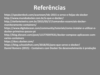 Referências
https://speakerdeck.com/acactown/tdc-2015-o-arroz-e-feijao-do-docker
http://www.mundodocker.com.br/o-que-e-docker/
http://stefanteixeira.com.br/2015/03/17/comandos-essenciais-docker-
monitoramento-containers/
https://www.digitalocean.com/community/tutorials/como-instalar-e-utilizar-o-
docker-primeiros-passos-pt
http://blog.diovani.com/post/115770397631/docker-compose-aplicacoes-com-
varios-containers
https://docs.docker.com/
https://blog.schoolofnet.com/2018/05/para-que-serve-o-docker/
Daniel Romero (2015) - Containers com Docker Do desenvolvimento à produção
 