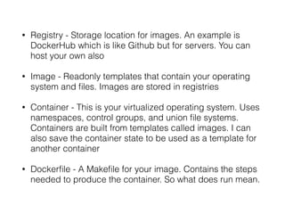 • Registry - Storage location for images. An example is
DockerHub which is like Github but for servers. You can
host your own also
• Image - Readonly templates that contain your operating
system and files. Images are stored in registries
• Container - This is your virtualized operating system. Uses
namespaces, control groups, and union file systems.
Containers are built from templates called images. I can
also save the container state to be used as a template for
another container
• Dockerfile - A Makefile for your image. Contains the steps
needed to produce the container. So what does run mean.