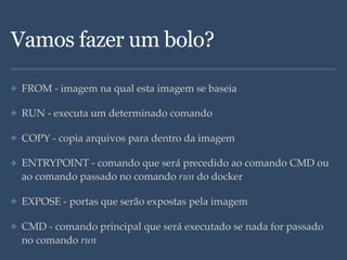 Vamos fazer um bolo?
✤ FROM - imagem na qual esta imagem se baseia
✤ RUN - executa um determinado comando
✤ COPY - copia arquivos para dentro da imagem
✤ ENTRYPOINT - comando que será precedido ao comando CMD ou
ao comando passado no comando run do docker
✤ EXPOSE - portas que serão expostas pela imagem
✤ CMD - comando principal que será executado se nada for passado
no comando run
 