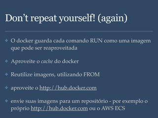 Don’t repeat yourself! (again)
✤ O docker guarda cada comando RUN como uma imagem
que pode ser reaproveitada
✤ Aproveite o cache do docker
✤ Reutilize imagens, utilizando FROM
✤ aproveite o http://hub.docker.com
✤ envie suas imagens para um repositório - por exemplo o
próprio http://hub.docker.com ou o AWS ECS
 