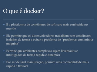 O que é docker?
✤ É a plataforma de contêineres de software mais conhecida no
mundo
✤ Ele permite que os desenvolvedores trabalhem com contêineres
isolados de forma a evitar o problema de “problemas com minha
máquina”
✤ Permite que ambientes complexos sejam levantados e
interligados de forma rápida e dinâmica
✤ Por ser de fácil manutenção, permite uma escalabilidade mais
rápida e ﬂexível
 