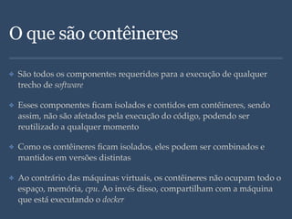 O que são contêineres
✤ São todos os componentes requeridos para a execução de qualquer
trecho de software
✤ Esses componentes ﬁcam isolados e contidos em contêineres, sendo
assim, não são afetados pela execução do código, podendo ser
reutilizado a qualquer momento
✤ Como os contêineres ﬁcam isolados, eles podem ser combinados e
mantidos em versões distintas
✤ Ao contrário das máquinas virtuais, os contêineres não ocupam todo o
espaço, memória, cpu. Ao invés disso, compartilham com a máquina
que está executando o docker
 