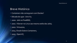 https://itHarley.com
Breve Histórico
• Containers não começaram com Docker!
• Década de 1970: UnixV7;
• 2000: Jails no FreeBSD;
• 2001: VServer no Linux (ao mesmo estilo dos Jails);
• 2002: Virtuozzo;
• 2004: Oracle Solaris Containers;
• 2005: OpenVZ;
14
 