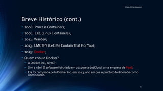 https://itHarley.com
Breve Histórico (cont.)
• 2006: Process Containers;
• 2008: LXC (Linux Containers) ;
• 2011: Warden;
• 2013: LMCTFY (Let Me ContainThat ForYou);
• 2013: Docker;
• Quem criou o Docker?
• A Docker Inc., certo?
• Sim e não! O software foi criado em 2010 pela dotCloud, uma empresa de PaaS;
• Ela foi comprada pela Docker Inc. em 2013, ano em que o produto foi liberado como
open source.
15
 