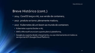 https://itHarley.com
Breve Histórico (cont.)
• 2014: CoreOS lança o rkt, sua versão de containers;
• 2017: produto se torna plenamente maduro;
• 2017: Kubernetes dá um boom ao mundo de containers
• Kubernetes suporta Docker e rkt;
• AWS e Microsoft anunciam suporte pleno à plataforma;
• Google já a suporta desde o lançamento, e a usa internamente em todos os
serviços da GCP (GoogleCloud Platform).
16
 