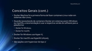 https://itHarley.com
Conceitos Gerais (cont.)
• Docker Machine foi a primeira forma de fazer containers Linux rodar em
sistemas não-Linux;
• Quando necessitando de containers Docker em sistemas assim (Windows
ou macOS), a recomendação é usar a respectiva versão do software para a
plataforma:
• Docker forWindows;
• Docker for macOS.
• Docker forWindows usa Hyper-V;
• Docker for macOS usa HyperKit (xhyve);
• São opções com hypervisor do tipo 1!
26
 