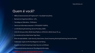 https://itHarley.com
Quem é você?
• MBA em Gerenciamento de Projetos deTI – Faculdade Farias Brito;
• Bacharel em Engenharia Elétrica – UFC;
• Tecnológo emTelemática – FIC/Estácio;
• Técnico em Informática Industrial – ETFCE/CEFET-CE/IFCE;
• 2x CCIE (Routing & Switching, Service Provider), CISSP;
• VCIX-NV (Vmware NSX), MCSECloud Platform,VCP6-DCV, JNCIA-Cloud, ITIL v3;
• Ex-membro do Cisco Data CenterTigerTeam;
• Áreas de especialidade: Cyber Security, DataCenter, Cloud Computing, Routing & Switching, Service Provider;
• Colaborador regular da PenTest Magazine e da Hakin9;
• Arquiteto de CloudComputing e Cyber Security na HX Brasil;
• Palestrante de temas diversos emTecnologia da Informação;
• Mais de 20 anos de experiência emTI.
3
 