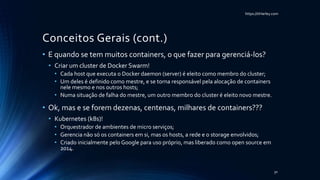 https://itHarley.com
Conceitos Gerais (cont.)
• E quando se tem muitos containers, o que fazer para gerenciá-los?
• Criar um cluster de Docker Swarm!
• Cada host que executa o Docker daemon (server) é eleito como membro do cluster;
• Um deles é definido como mestre, e se torna responsável pela alocação de containers
nele mesmo e nos outros hosts;
• Numa situação de falha do mestre, um outro membro do cluster é eleito novo mestre.
• Ok, mas e se forem dezenas, centenas, milhares de containers???
• Kubernetes (k8s)!
• Orquestrador de ambientes de micro serviços;
• Gerencia não só os containers em si, mas os hosts, a rede e o storage envolvidos;
• Criado inicialmente pelo Google para uso próprio, mas liberado como open source em
2014.
30
 