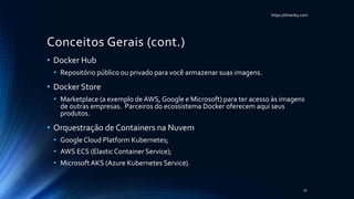 https://itHarley.com
Conceitos Gerais (cont.)
• Docker Hub
• Repositório público ou privado para você armazenar suas imagens.
• Docker Store
• Marketplace (a exemplo de AWS, Google e Microsoft) para ter acesso às imagens
de outras empresas. Parceiros do ecossistema Docker oferecem aqui seus
produtos.
• Orquestração de Containers na Nuvem
• Google Cloud Platform Kubernetes;
• AWS ECS (ElasticContainer Service);
• MicrosoftAKS (Azure Kubernetes Service).
31
 