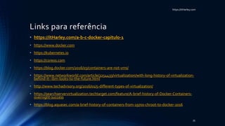 https://itHarley.com
Links para referência
• https://itHarley.com/a-b-c-docker-capitulo-1
• https://www.docker.com
• https://kubernetes.io
• https://coreos.com
• https://blog.docker.com/2016/03/containers-are-not-vms/
• https://www.networkworld.com/article/2254433/virtualization/with-long-history-of-virtualization-
behind-it--ibm-looks-to-the-future.html
• http://www.techadvisory.org/2016/01/5-different-types-of-virtualization/
• https://searchservervirtualization.techtarget.com/feature/A-brief-history-of-Docker-Containers-
overnight-success
• https://blog.aquasec.com/a-brief-history-of-containers-from-1970s-chroot-to-docker-2016
35
 