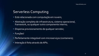 https://itHarley.com
Serverless Computing
• Está relacionada com computação em nuvem;
• Abstração completa de infraestrutura, sistema operacional,
framework, ou qualquer outro componente interno;
• Dispensa provisionamento de qualquer servidor;
• Funções!
• Perfeitamente integrável com microserviços (containers);
• Interação é feita através de APIs.
37
 